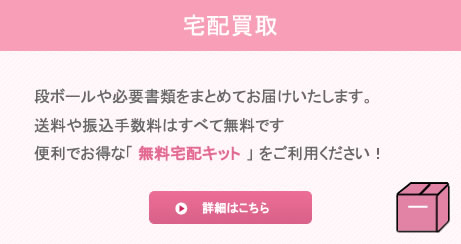 宅配買取段ボールや必要書類をまとめてお届けいたします。送料や振込手数料はすべて無料です。便利でお得な「無料宅配キット」をご利用ください!