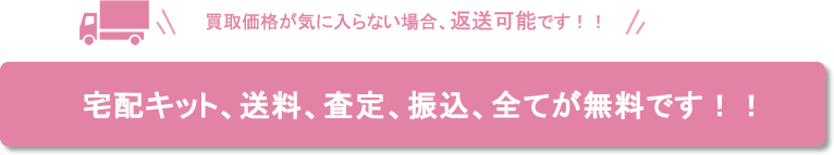 買取価格が気に入らない場合、返送可能です!! 宅配キット、送料、査定、振込、全てが無料です